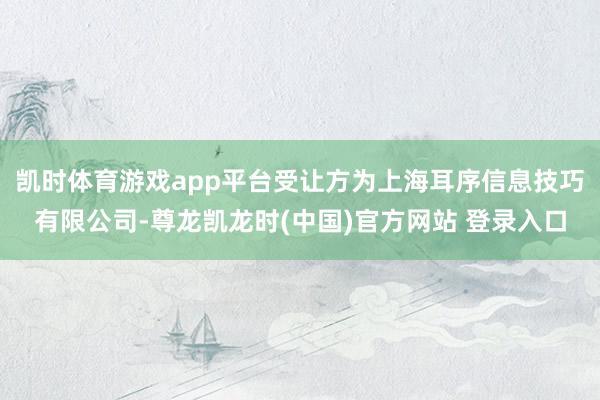 凯时体育游戏app平台受让方为上海耳序信息技巧有限公司-尊龙凯龙时(中国)官方网站 登录入口