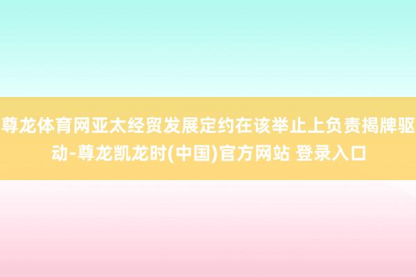 尊龙体育网亚太经贸发展定约在该举止上负责揭牌驱动-尊龙凯龙时(中国)官方网站 登录入口