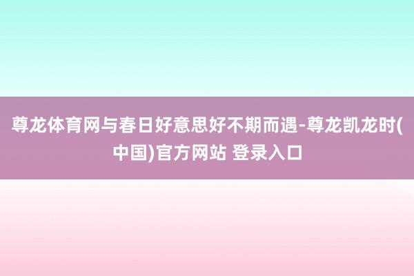 尊龙体育网与春日好意思好不期而遇-尊龙凯龙时(中国)官方网站 登录入口