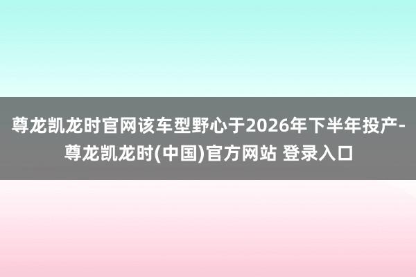 尊龙凯龙时官网该车型野心于2026年下半年投产-尊龙凯龙时(中国)官方网站 登录入口