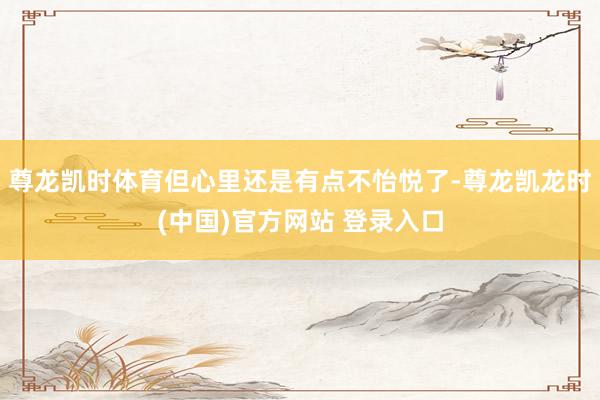 尊龙凯时体育但心里还是有点不怡悦了-尊龙凯龙时(中国)官方网站 登录入口