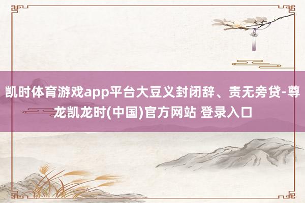 凯时体育游戏app平台大豆义封闭辞、责无旁贷-尊龙凯龙时(中国)官方网站 登录入口