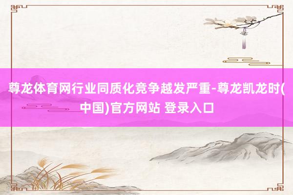 尊龙体育网行业同质化竞争越发严重-尊龙凯龙时(中国)官方网站 登录入口