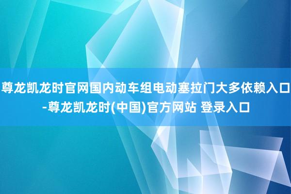 尊龙凯龙时官网国内动车组电动塞拉门大多依赖入口-尊龙凯龙时(中国)官方网站 登录入口