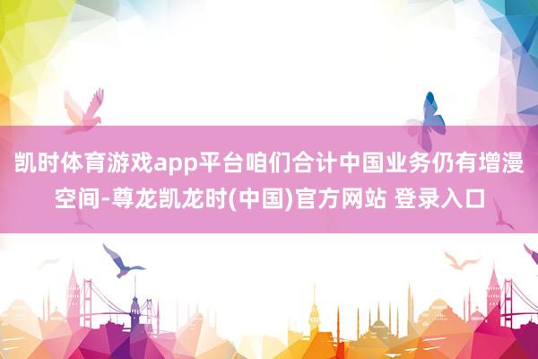 凯时体育游戏app平台咱们合计中国业务仍有增漫空间-尊龙凯龙时(中国)官方网站 登录入口