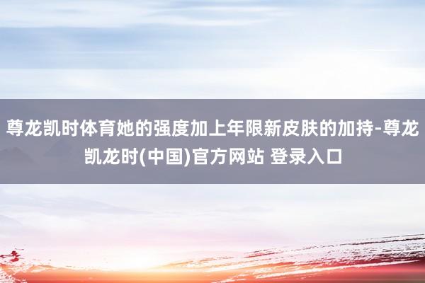 尊龙凯时体育她的强度加上年限新皮肤的加持-尊龙凯龙时(中国)官方网站 登录入口